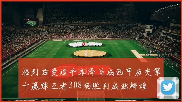格列兹曼追平本泽马成西甲历史第十赢球王者308场胜利成就辉煌
