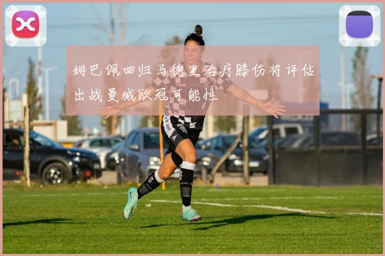 姆巴佩回归马德里治疗膝伤将评估出战曼城欧冠可能性